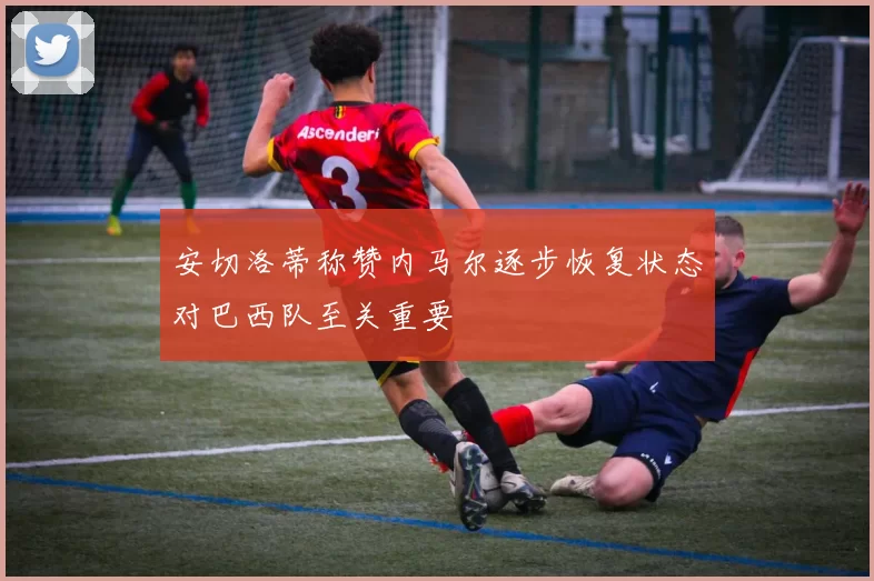 安切洛蒂称赞内马尔逐步恢复状态对巴西队至关重要