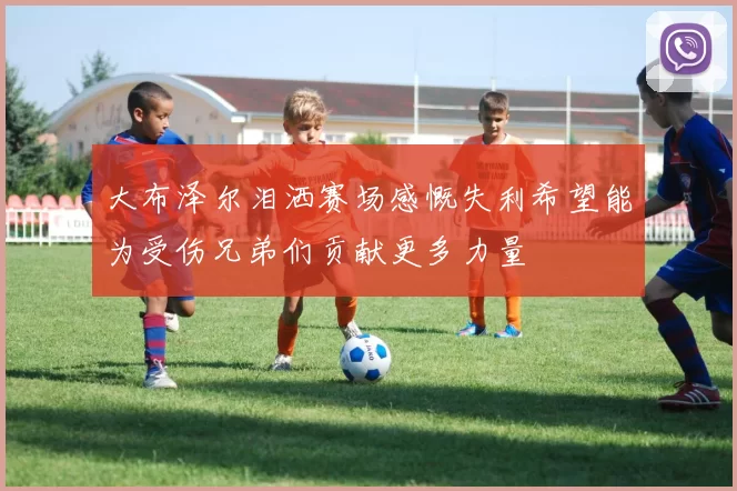 大布泽尔泪洒赛场感慨失利希望能为受伤兄弟们贡献更多力量