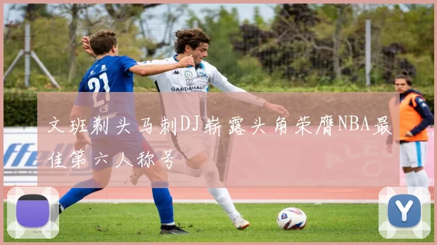 文班剃头马刺DJ崭露头角荣膺NBA最佳第六人称号