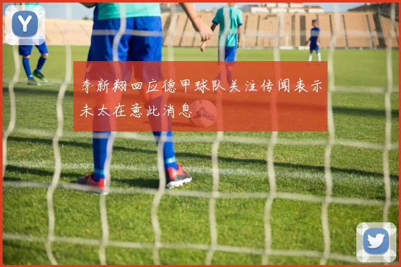 李新翔回应德甲球队关注传闻表示未太在意此消息