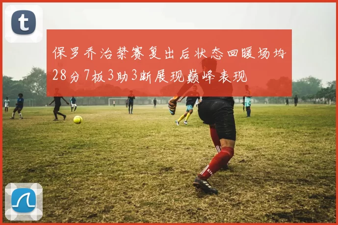 保罗乔治禁赛复出后状态回暖场均28分7板3助3断展现巅峰表现