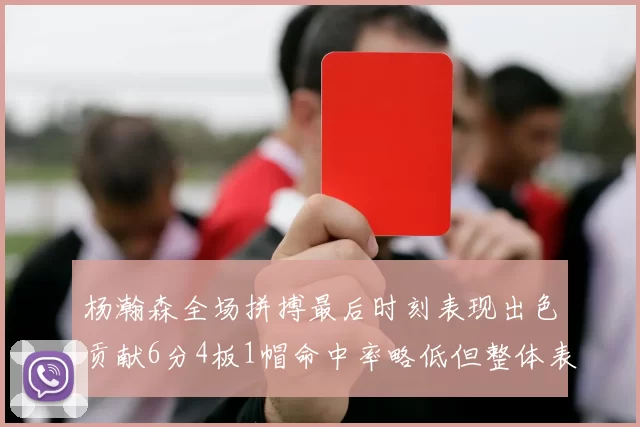 杨瀚森全场拼搏最后时刻表现出色贡献6分4板1帽命中率略低但整体表现令人满意