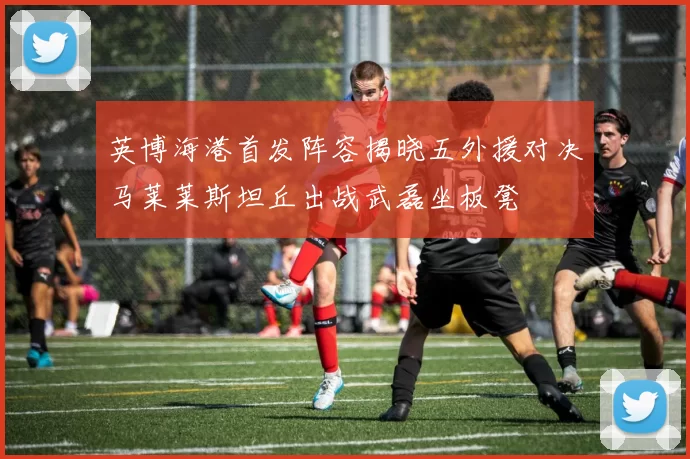 英博海港首发阵容揭晓五外援对决马莱莱斯坦丘出战武磊坐板凳
