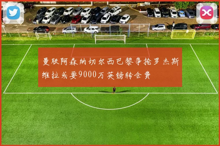 曼联阿森纳切尔西巴黎争抢罗杰斯维拉或要9000万英镑转会费