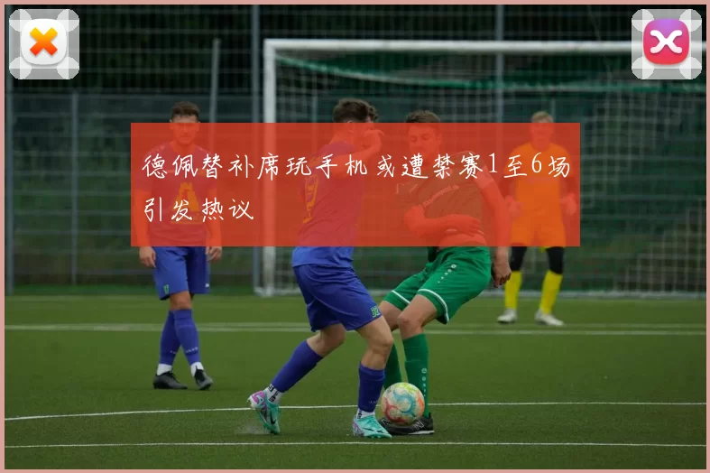 德佩替补席玩手机或遭禁赛1至6场引发热议