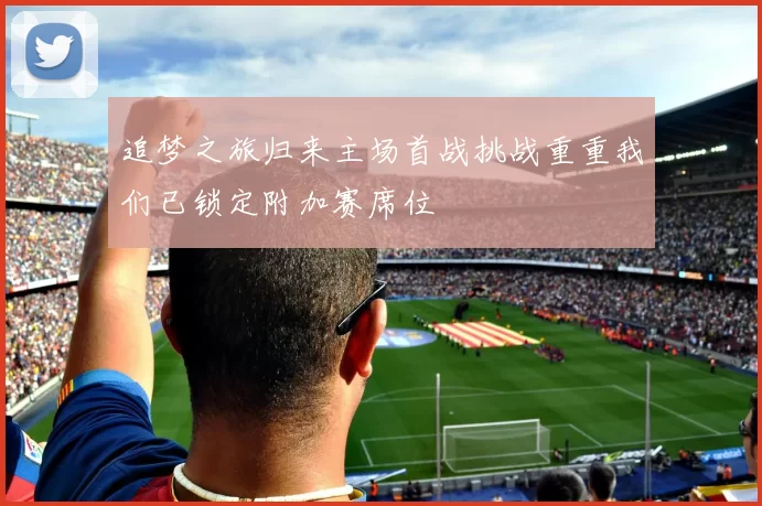 追梦之旅归来主场首战挑战重重我们已锁定附加赛席位