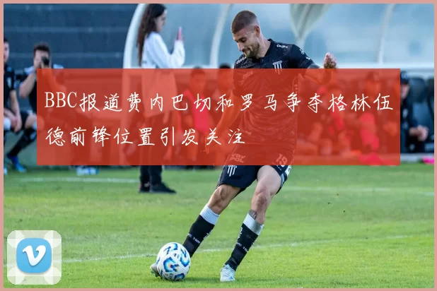 BBC报道费内巴切和罗马争夺格林伍德前锋位置引发关注