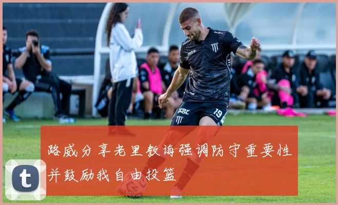 路威分享老里教诲强调防守重要性并鼓励我自由投篮