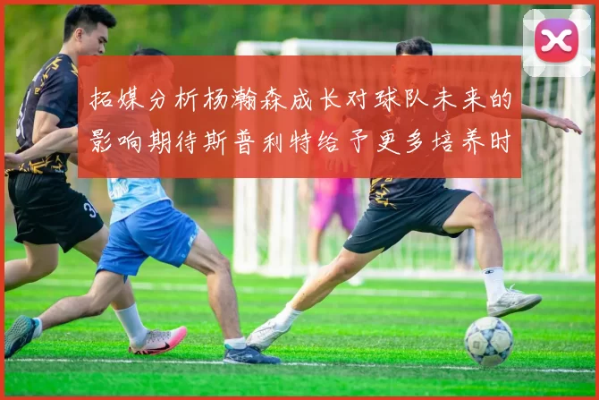 拓媒分析杨瀚森成长对球队未来的影响期待斯普利特给予更多培养时间