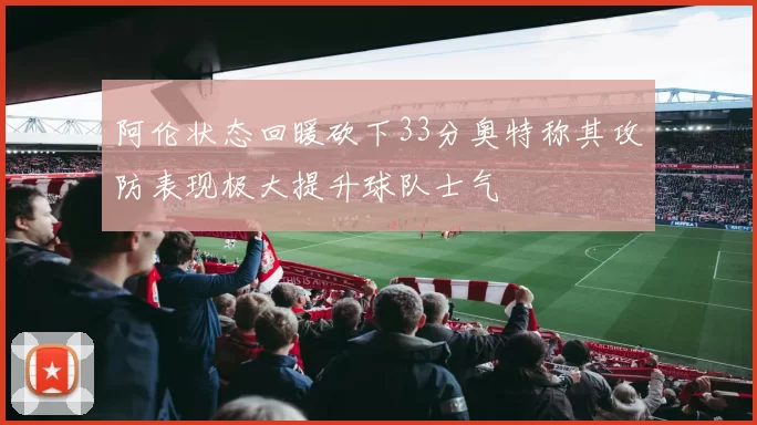 阿伦状态回暖砍下33分奥特称其攻防表现极大提升球队士气