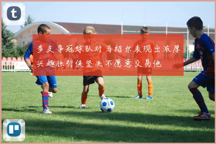 多支争冠球队对马绍尔表现出浓厚兴趣独行侠坚决不愿意交易他