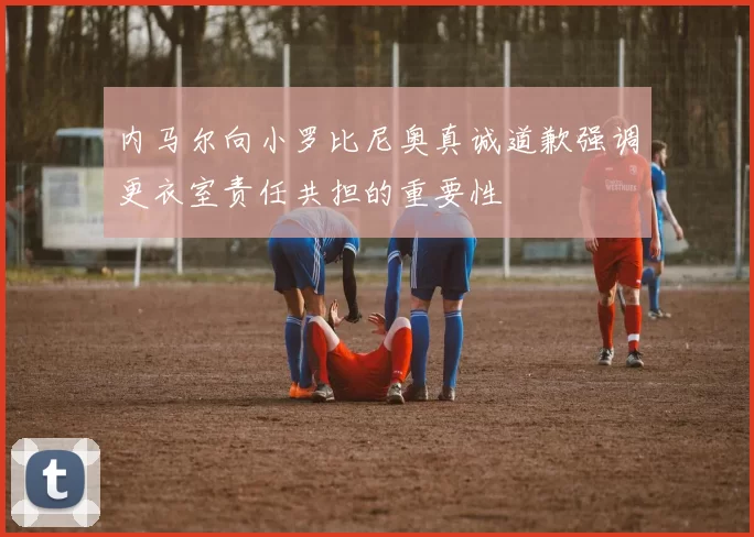内马尔向小罗比尼奥真诚道歉强调更衣室责任共担的重要性