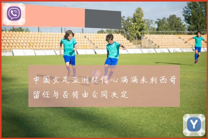 中国女足亚洲杯信心满满米利西奇留任与否将由合同决定