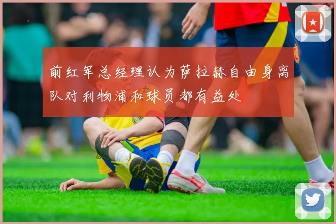 前红军总经理认为萨拉赫自由身离队对利物浦和球员都有益处