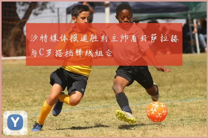 沙特媒体报道胜利主帅看好萨拉赫与C罗搭档锋线组合