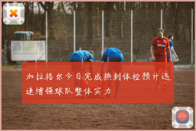 加拉格尔今日完成热刺体检预计迅速增强球队整体实力