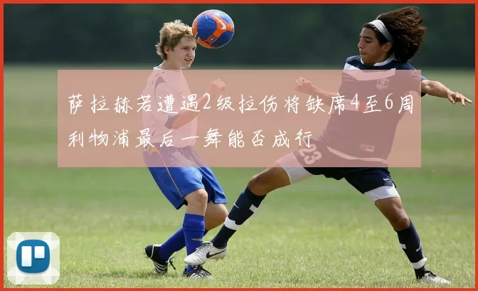 萨拉赫若遭遇2级拉伤将缺席4至6周利物浦最后一舞能否成行