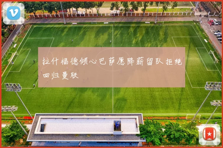 拉什福德倾心巴萨愿降薪留队拒绝回归曼联
