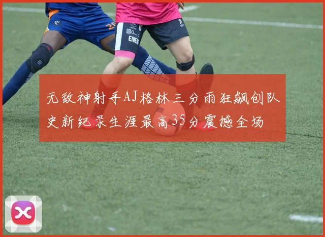 无敌神射手AJ格林三分雨狂飙创队史新纪录生涯最高35分震撼全场