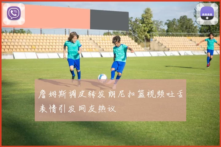 詹姆斯调皮转发朗尼扣篮视频吐舌表情引发网友热议