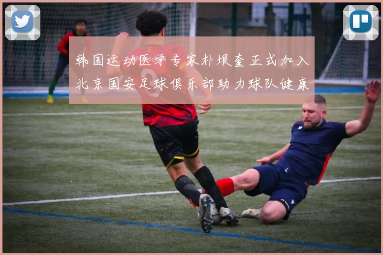 韩国运动医学专家朴垠奎正式加入北京国安足球俱乐部助力球队健康发展