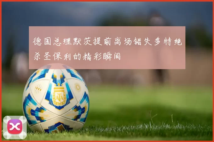 德国总理默茨提前离场错失多特绝杀圣保利的精彩瞬间