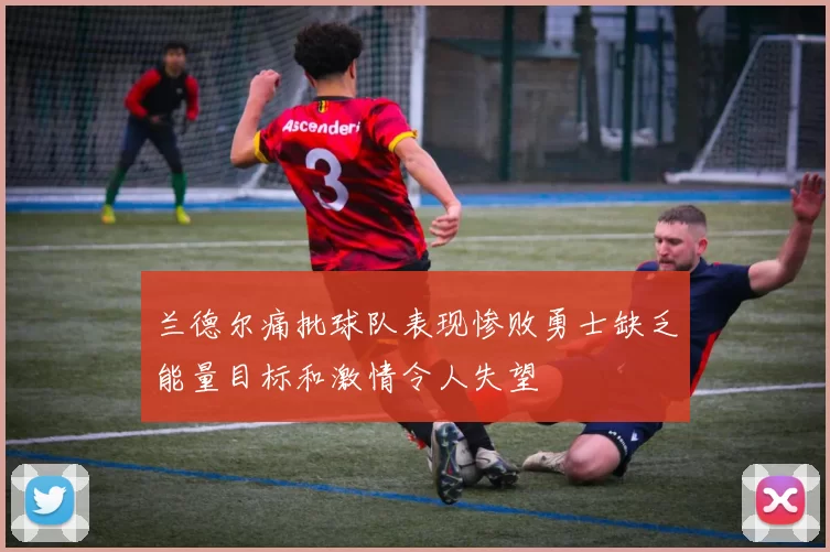 兰德尔痛批球队表现惨败勇士缺乏能量目标和激情令人失望