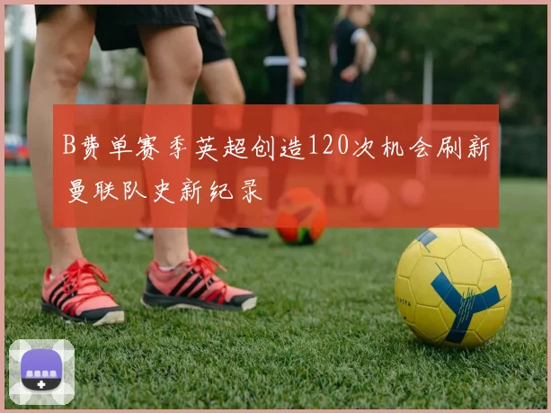 B费单赛季英超创造120次机会刷新曼联队史新纪录