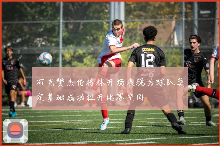 布克赞杰伦格林开场表现为球队奠定基础成功拉开比赛空间