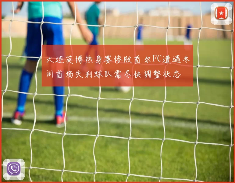 大连英博热身赛惨败首尔FC遭遇冬训首场失利球队需尽快调整状态