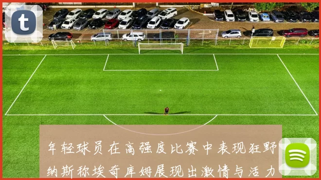 年轻球员在高强度比赛中表现狂野纳斯称埃奇库姆展现出激情与活力