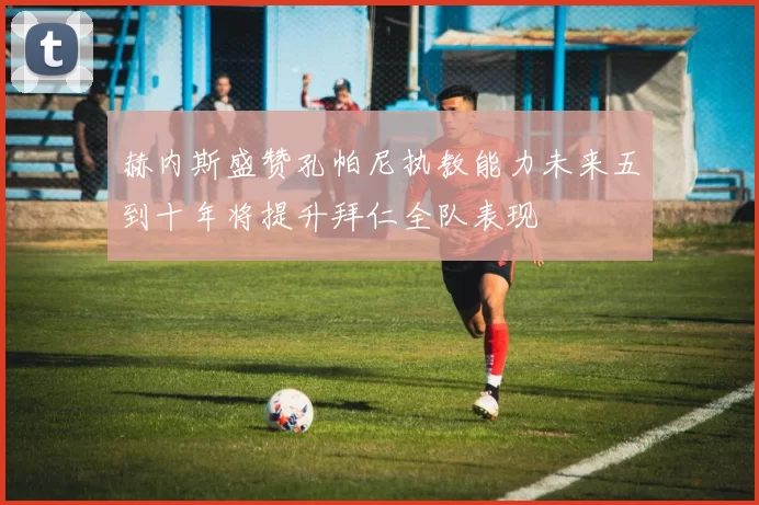 赫内斯盛赞孔帕尼执教能力未来五到十年将提升拜仁全队表现