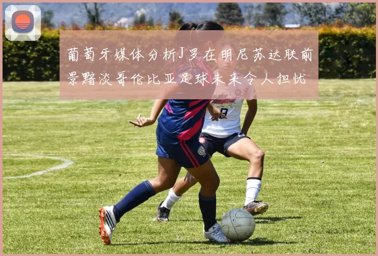 葡萄牙媒体分析J罗在明尼苏达联前景黯淡哥伦比亚足球未来令人担忧