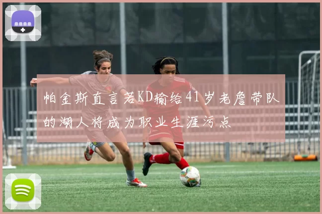 帕金斯直言若KD输给41岁老詹带队的湖人将成为职业生涯污点