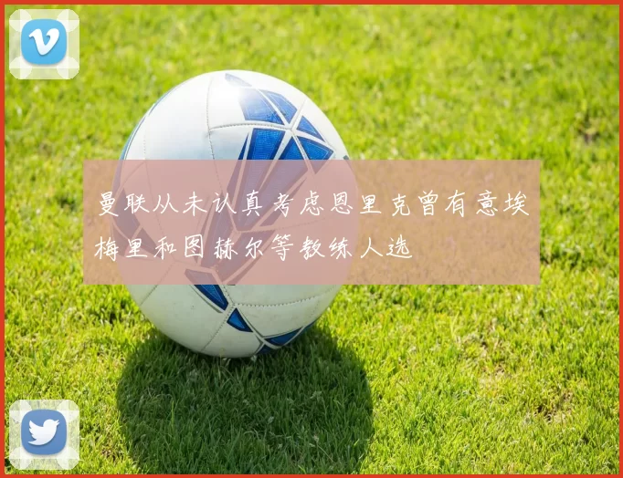 曼联从未认真考虑恩里克曾有意埃梅里和图赫尔等教练人选