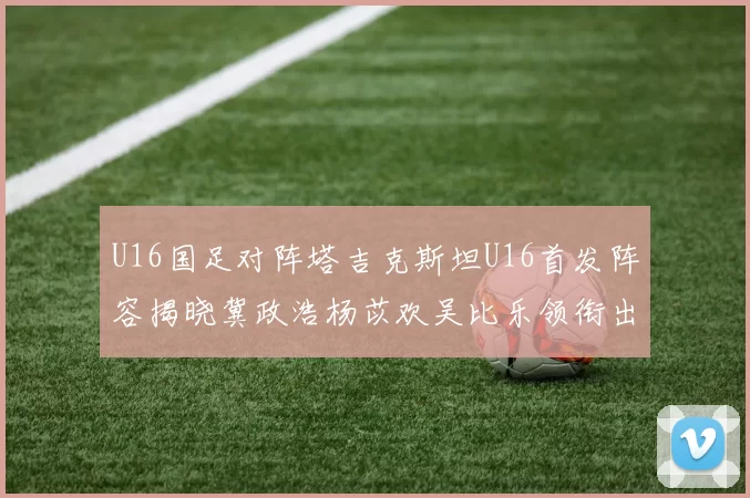 U16国足对阵塔吉克斯坦U16首发阵容揭晓冀政浩杨苡欢吴比乐领衔出战