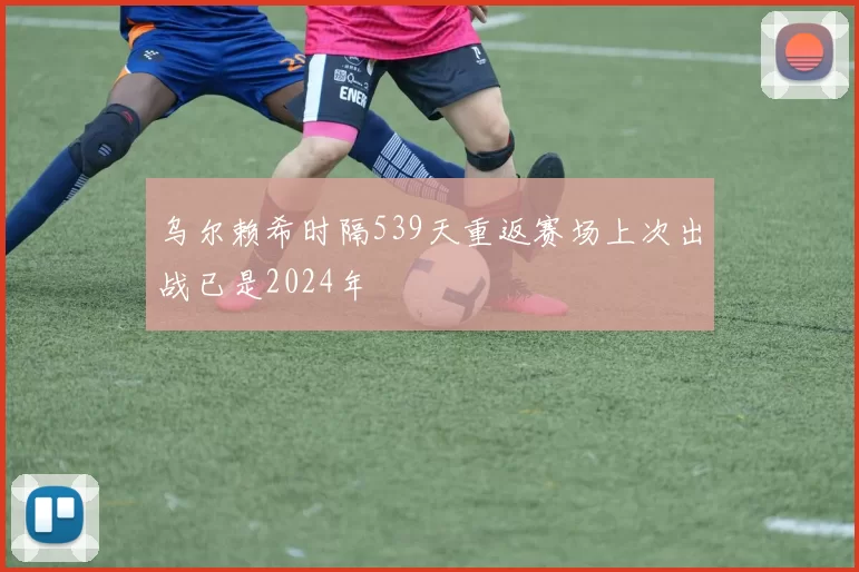 乌尔赖希时隔539天重返赛场上次出战已是2024年